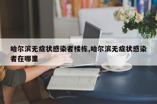 哈尔滨无症状感染者楼栋,哈尔滨无症状感染者在哪里