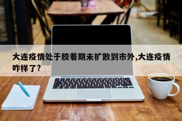 大连疫情处于胶着期未扩散到市外,大连疫情咋样了?