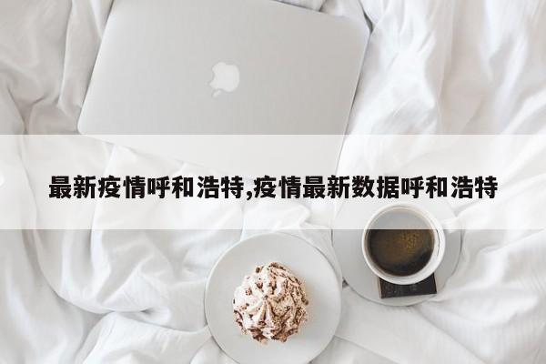 最新疫情呼和浩特,疫情最新数据呼和浩特