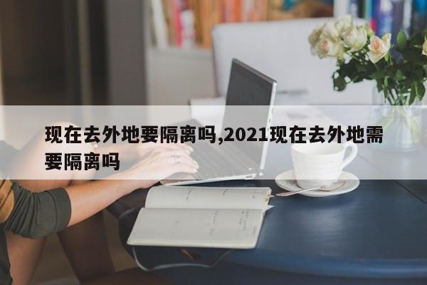 现在去外地要隔离吗,2021现在去外地需要隔离吗