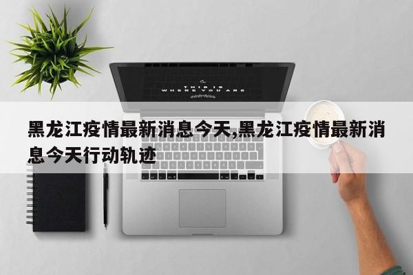 黑龙江疫情最新消息今天,黑龙江疫情最新消息今天行动轨迹