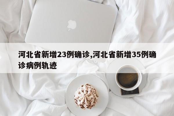 河北省新增23例确诊,河北省新增35例确诊病例轨迹