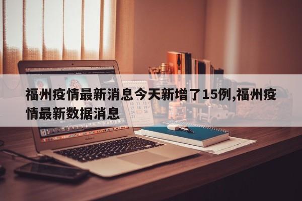 福州疫情最新消息今天新增了15例,福州疫情最新数据消息