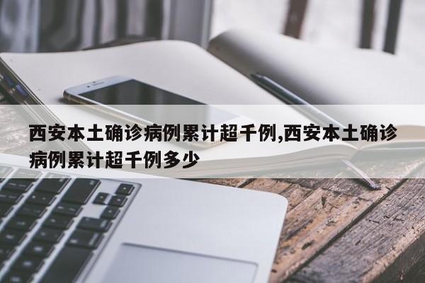 西安本土确诊病例累计超千例,西安本土确诊病例累计超千例多少