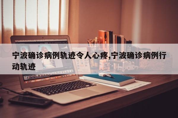 宁波确诊病例轨迹令人心疼,宁波确诊病例行动轨迹