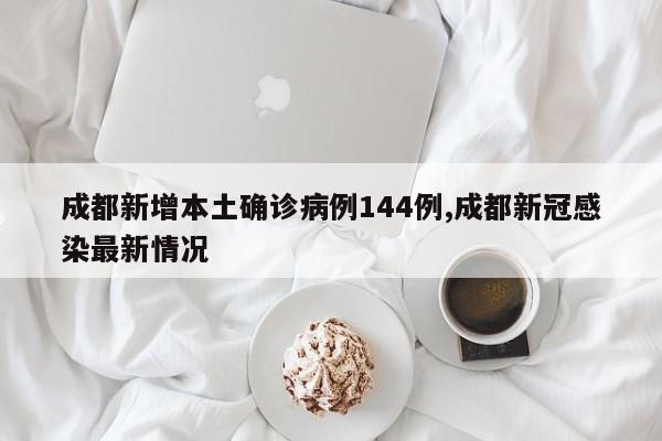 成都新增本土确诊病例144例,成都新冠感染最新情况