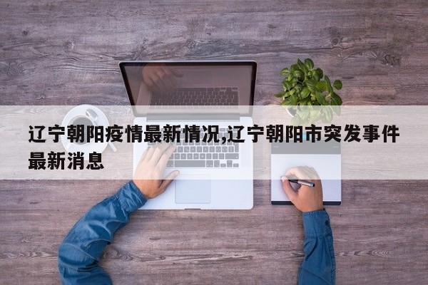 辽宁朝阳疫情最新情况,辽宁朝阳市突发事件最新消息