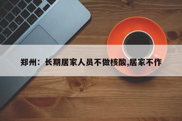 郑州:长期居家人员不做核酸,居家不作