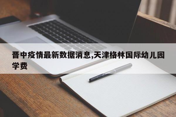 晋中疫情最新数据消息,天津格林国际幼儿园学费