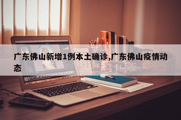 广东佛山新增1例本土确诊,广东佛山疫情动态