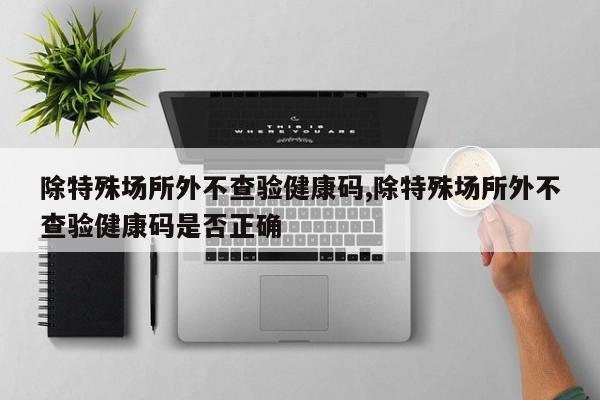 除特殊场所外不查验健康码,除特殊场所外不查验健康码是否正确
