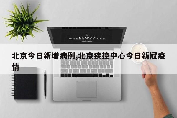 北京今日新增病例,北京疾控中心今日新冠疫情
